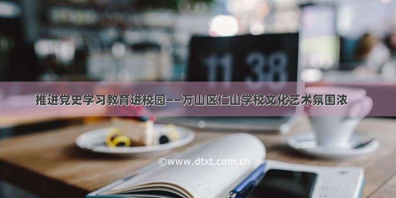 推进党史学习教育进校园——万山区仁山学校文化艺术氛围浓