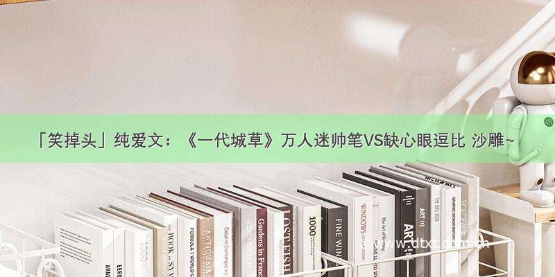 「笑掉头」纯爱文：《一代城草》万人迷帅笔VS缺心眼逗比 沙雕~