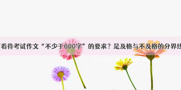 如何看待考试作文“不少于600字”的要求？是及格与不及格的分界线吗？