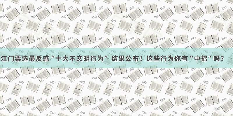 江门票选最反感“十大不文明行为” 结果公布！这些行为你有“中招”吗？