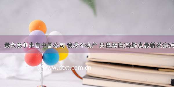 马斯克：最大竞争来自中国公司 我没不动产 只租房住(马斯克最新采访50句精编)