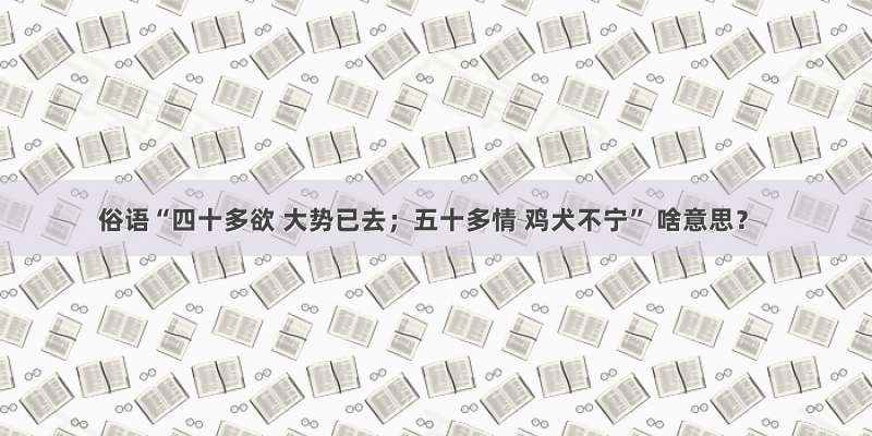 俗语“四十多欲 大势已去；五十多情 鸡犬不宁” 啥意思？