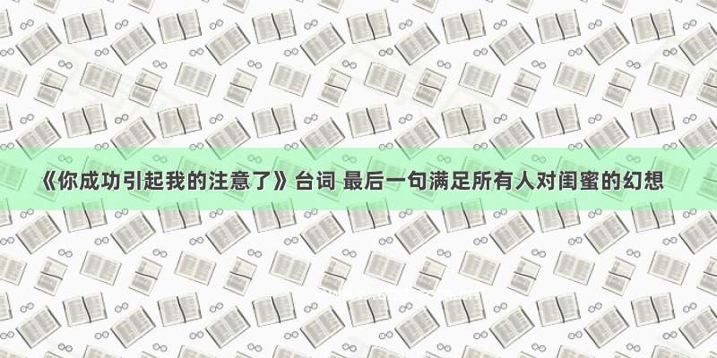 《你成功引起我的注意了》台词 最后一句满足所有人对闺蜜的幻想