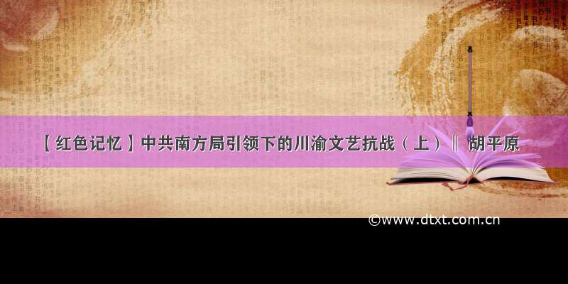 【红色记忆】中共南方局引领下的川渝文艺抗战（上）‖ 胡平原