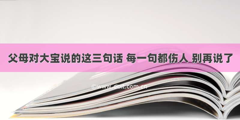 父母对大宝说的这三句话 每一句都伤人 别再说了