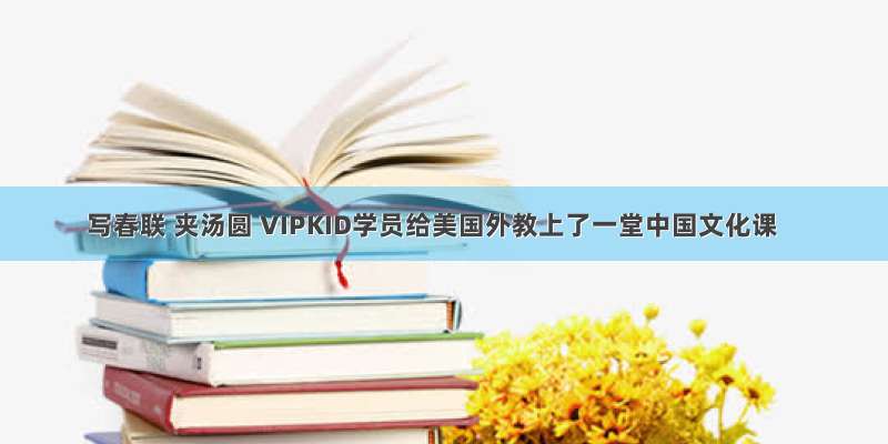 写春联 夹汤圆 VIPKID学员给美国外教上了一堂中国文化课