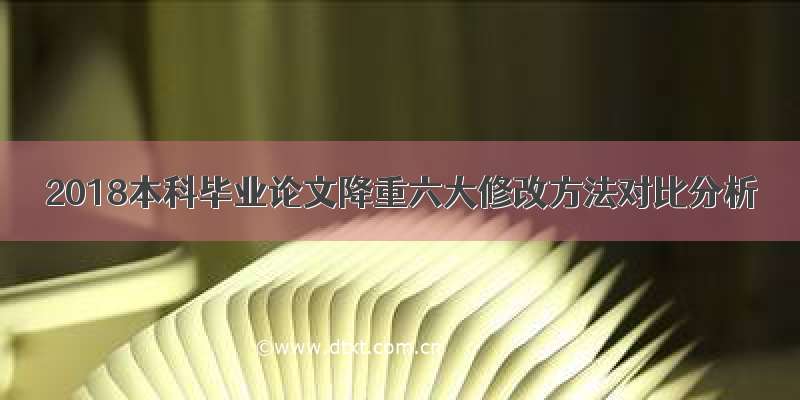 2018本科毕业论文降重六大修改方法对比分析