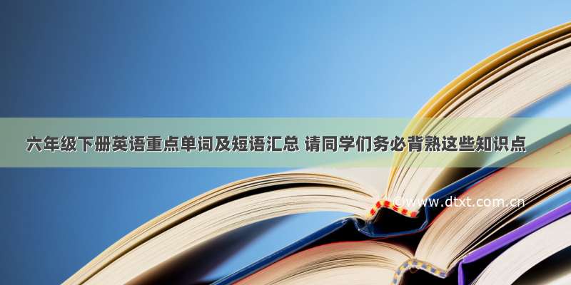 六年级下册英语重点单词及短语汇总 请同学们务必背熟这些知识点