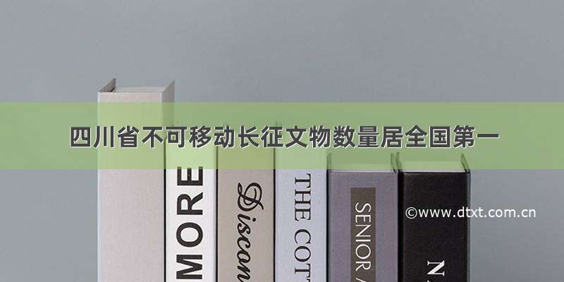 四川省不可移动长征文物数量居全国第一