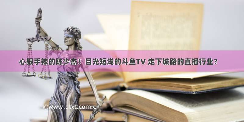 心狠手辣的陈少杰！目光短浅的斗鱼TV 走下坡路的直播行业？