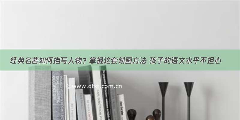 经典名著如何描写人物？掌握这套刻画方法 孩子的语文水平不担心