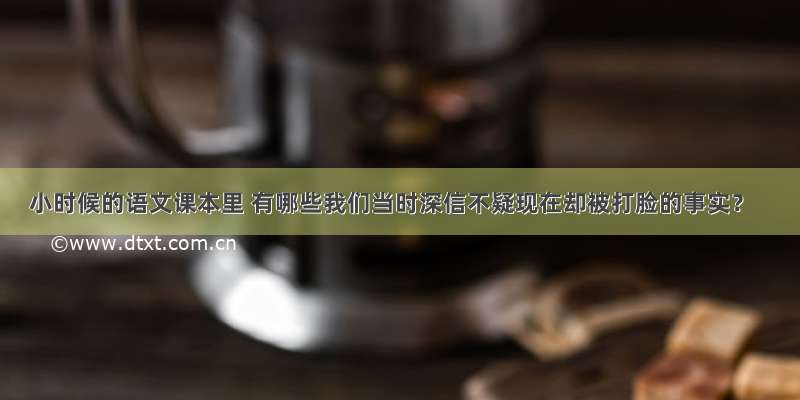 小时候的语文课本里 有哪些我们当时深信不疑现在却被打脸的事实？