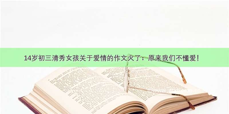 14岁初三清秀女孩关于爱情的作文火了：原来我们不懂爱！