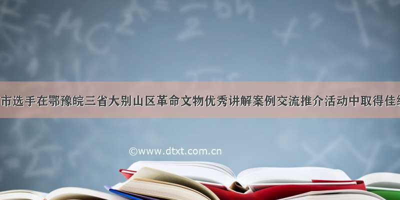 安庆市选手在鄂豫皖三省大别山区革命文物优秀讲解案例交流推介活动中取得佳绩