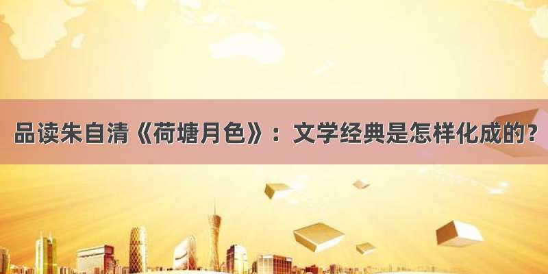 品读朱自清《荷塘月色》：文学经典是怎样化成的？