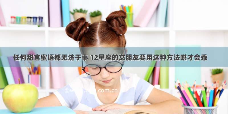 任何甜言蜜语都无济于事 12星座的女朋友要用这种方法哄才会乖