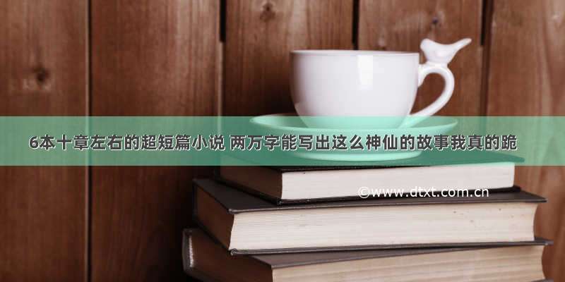 6本十章左右的超短篇小说 两万字能写出这么神仙的故事我真的跪