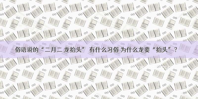 俗语说的“二月二 龙抬头” 有什么习俗 为什么龙要“抬头”？