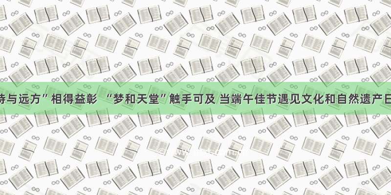 “诗与远方”相得益彰  “梦和天堂”触手可及 当端午佳节遇见文化和自然遗产日