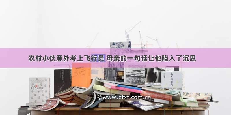 农村小伙意外考上飞行员 母亲的一句话让他陷入了沉思