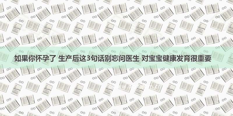 如果你怀孕了 生产后这3句话别忘问医生 对宝宝健康发育很重要