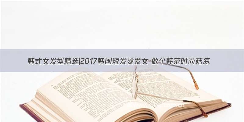 韩式女发型精选|2017韩国短发烫发女 做个韩范时尚菇凉