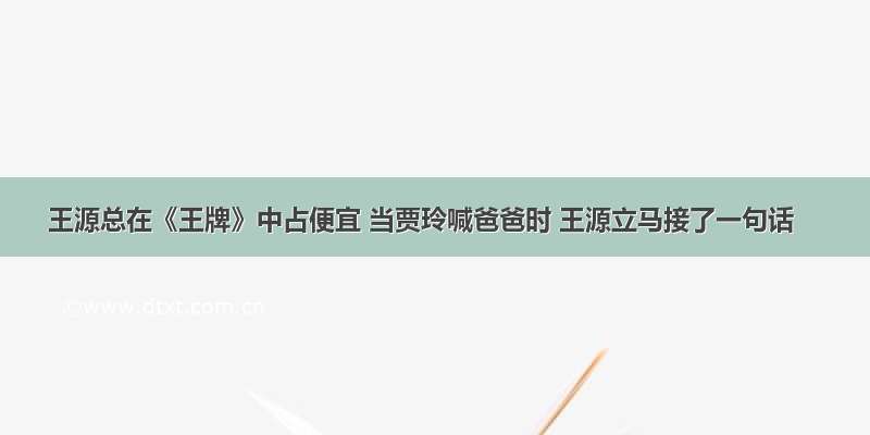 王源总在《王牌》中占便宜 当贾玲喊爸爸时 王源立马接了一句话