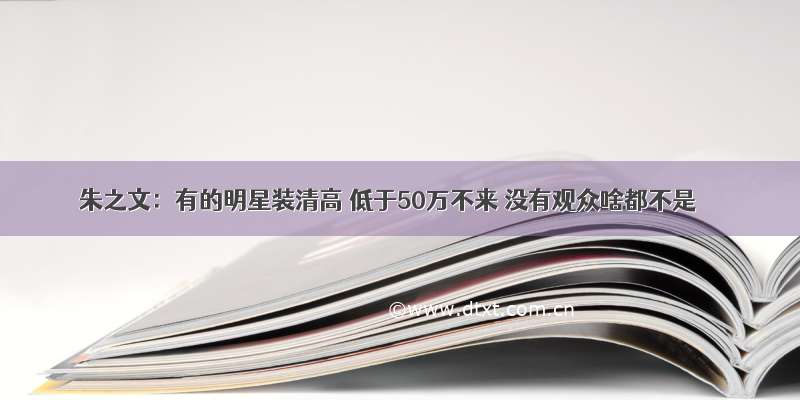 朱之文：有的明星装清高 低于50万不来 没有观众啥都不是