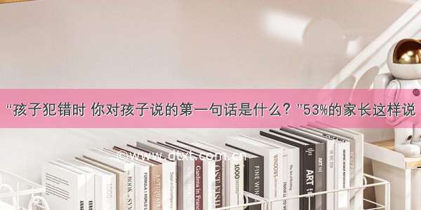 “孩子犯错时 你对孩子说的第一句话是什么？”53%的家长这样说