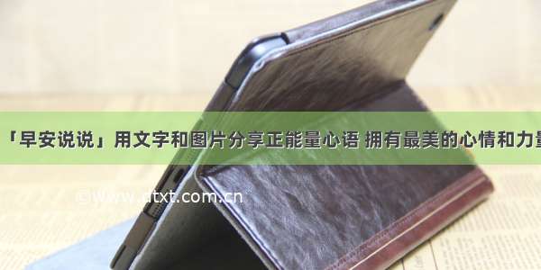 「早安说说」用文字和图片分享正能量心语 拥有最美的心情和力量