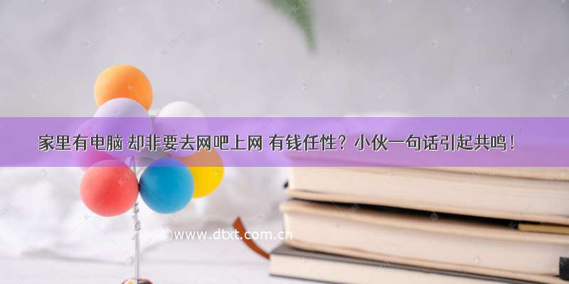 家里有电脑 却非要去网吧上网 有钱任性？小伙一句话引起共鸣！