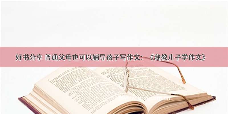 好书分享 普通父母也可以辅导孩子写作文：《我教儿子学作文》