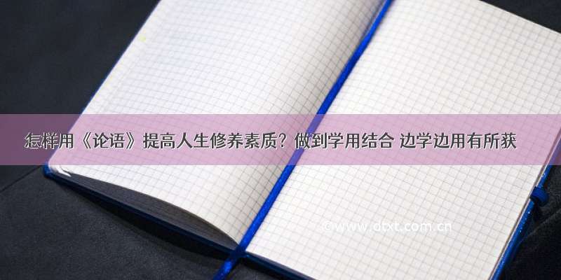 怎样用《论语》提高人生修养素质？做到学用结合 边学边用有所获