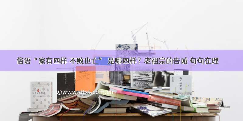 俗语“家有四样 不败也亡” 是哪四样？老祖宗的告诫 句句在理