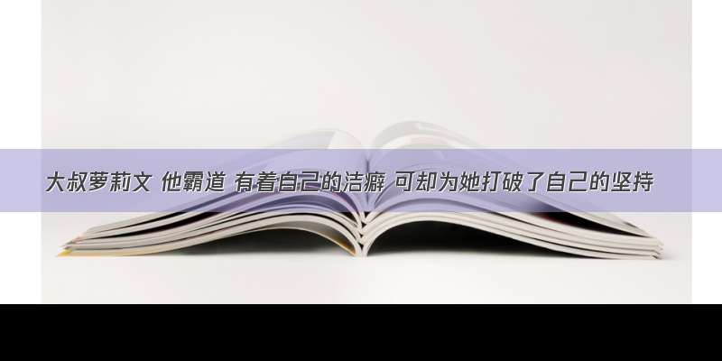 大叔萝莉文 他霸道 有着自己的洁癖 可却为她打破了自己的坚持