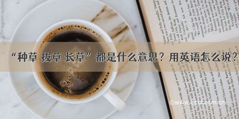 “种草 拔草 长草”都是什么意思？用英语怎么说？