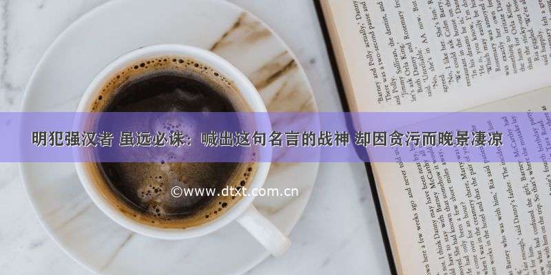 明犯强汉者 虽远必诛：喊出这句名言的战神 却因贪污而晚景凄凉