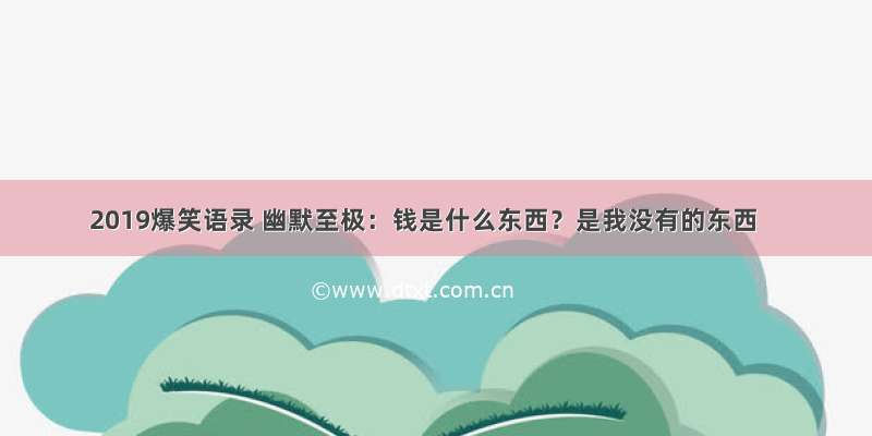 2019爆笑语录 幽默至极：钱是什么东西？是我没有的东西