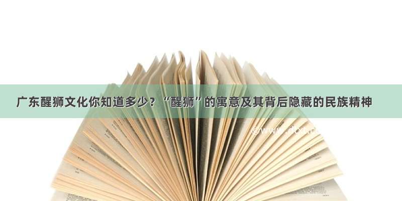 广东醒狮文化你知道多少？“醒狮”的寓意及其背后隐藏的民族精神