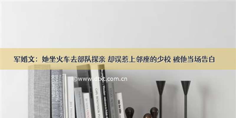 军婚文：她坐火车去部队探亲 却误惹上邻座的少校 被他当场告白