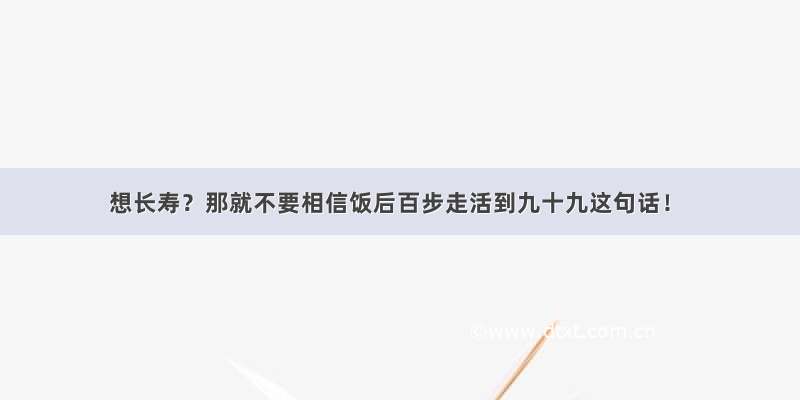 想长寿？那就不要相信饭后百步走活到九十九这句话！