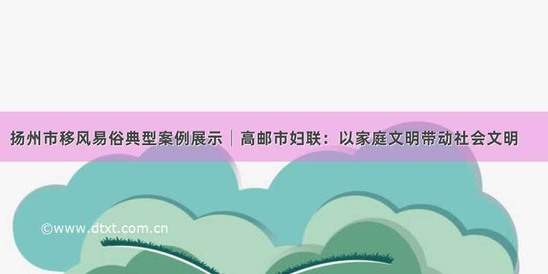 扬州市移风易俗典型案例展示│高邮市妇联：以家庭文明带动社会文明