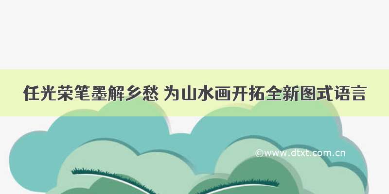 任光荣笔墨解乡愁 为山水画开拓全新图式语言