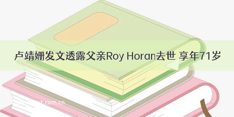 卢靖姗发文透露父亲Roy Horan去世 享年71岁