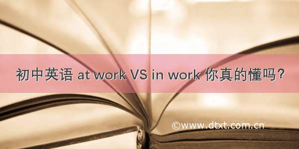 初中英语 at work VS in work 你真的懂吗？