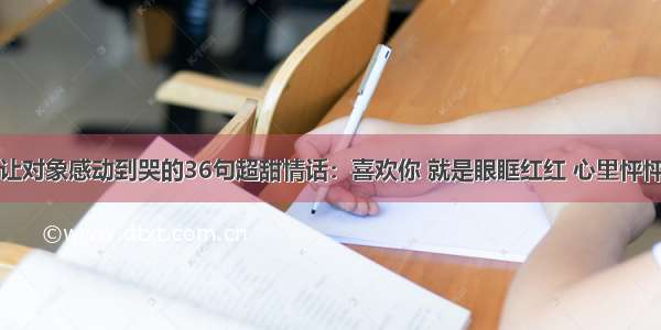 让对象感动到哭的36句超甜情话：喜欢你 就是眼眶红红 心里怦怦