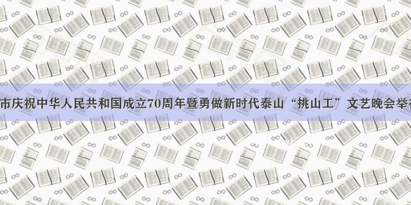 泰安市庆祝中华人民共和国成立70周年暨勇做新时代泰山“挑山工”文艺晚会举行