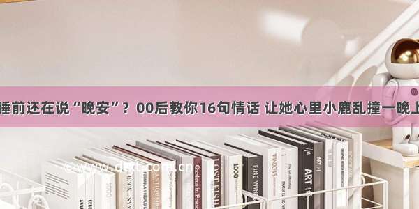 睡前还在说“晚安”？00后教你16句情话 让她心里小鹿乱撞一晚上