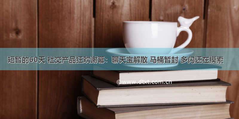 短暂的60天 社交产品狂欢谢幕：聊天宝解散 马桶暂封 多闪还在摸索