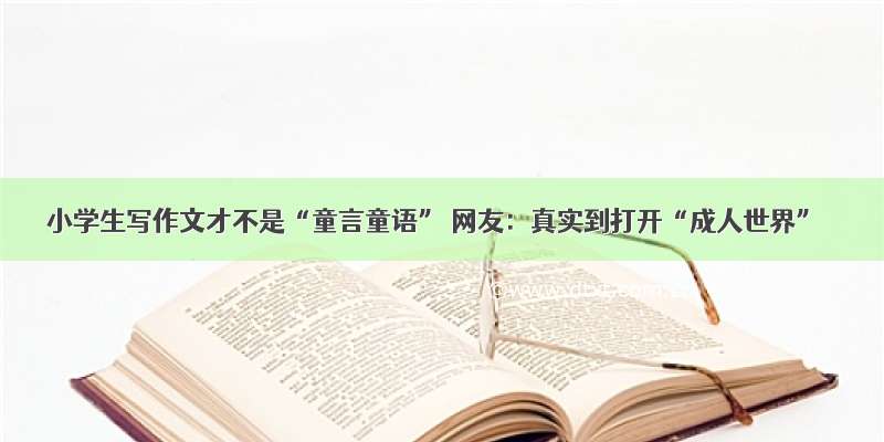 小学生写作文才不是“童言童语” 网友：真实到打开“成人世界”